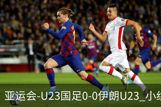 亚运会-U23国足0-0伊朗U23 小组第2末轮将战阿联酋 吴曦远射中框